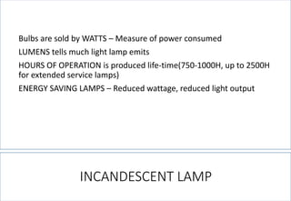 INCANDESCENT LAMP 
Bulbs are sold by WATTS –Measure of power consumed 
LUMENS tells much light lamp emits 
HOURS OF OPERATION is produced life-time(750-1000H, up to 2500H for extended service lamps) 
ENERGY SAVING LAMPS –Reduced wattage, reduced light output  