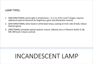 INCANDESCENT LAMP 
LAMP TYPES: 
1.NON DIRECTIONAL (emits light in all directions –A, C, G, P, PS, S and T shapes, requires additional external elements for brightness, glare and distribution control) 
2.SEMI DIRECTIONAL (silver bowl or white bowl lamps, coating on inner side of bulb, reduce filament glare) 
3.DIRECTIONAL (complete optical systems: source, reflector, lens or filament shield, R, AR, MR, PAR built-in beam control)  