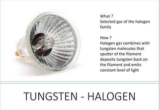 What ? 
Selected gas of the halogen family 
How ? 
Halogen gas combines with tungsten molecules that sputter of the filament deposits tungsten back on the filament and emits constant level of light 
TUNGSTEN -HALOGEN  