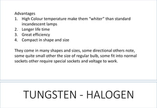 TUNGSTEN -HALOGEN 
Advantages 
1.High Colour temperature make them “whiter” than standard incandescent lamps 
2.Longer life time 
3.Great efficiency 
4.Compact in shape and size 
They come in many shapes and sizes, some directional others note, some quite small other the size of regular bulb, some fit into normal sockets other require special sockets and voltage to work.  