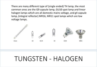 TUNGSTEN -HALOGEN 
There are many different type of (single ended) TH lamp, the most common ones are the G9 capsule lamp, GU10 spot lamp and linear halogen lamps which are all domestic mains voltage, and g4 capsule lamp, (integral reflector) MR16, MR11 spot lamps which are low voltage lamps.  