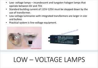 LOW –VOLTAGE LAMPS 
•Low-voltage lamps –incandescent and tungsten halogen lamps that operate between 6V and 75V. 
•Standard building current of 115V-125V must be stepped down by the use of transformer. 
•Low-voltage luminaries with integrated transformers are larger in size and bulkier. 
•Practical system is line-voltage equipment.  