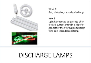 What ? 
Gas, phosphor, cathode, discharge 
How ? 
Light is produced by passage of an electric current through a vapor of gas, rather than through a tungsten wire as in incandescent lamp. 
DISCHARGE LAMPS  