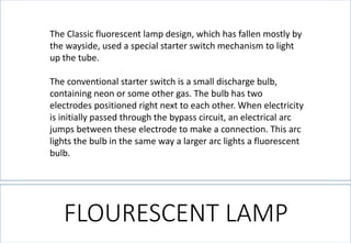 FLOURESCENT LAMP 
The Classic fluorescent lamp design, which has fallen mostly by the wayside, used a special starter switch mechanism to light up the tube. 
The conventional starter switch is a small discharge bulb, containing neon or some other gas. The bulb has two electrodes positioned right next to each other. When electricity is initially passed through the bypass circuit, an electrical arc jumps between these electrode to make a connection. This arc lights the bulb in the same way a larger arc lights a fluorescent bulb.  