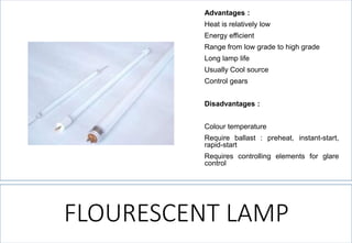 FLOURESCENT LAMP 
Advantages: 
Heatisrelativelylow 
Energyefficient 
Rangefromlowgradetohighgrade 
Longlamplife 
UsuallyCoolsource 
Controlgears 
Disadvantages: 
Colourtemperature 
Requireballast:preheat,instant-start, rapid-start 
Requirescontrollingelementsforglarecontrol  
