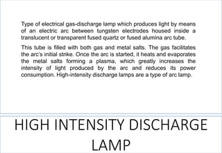 HIGH INTENSITY DISCHARGE LAMP 
Typeofelectricalgas-dischargelampwhichproduceslightbymeansofanelectricarcbetweentungstenelectrodeshousedinsideatranslucentortransparentfusedquartzorfusedaluminaarctube. 
Thistubeisfilledwithbothgasandmetalsalts.Thegasfacilitatesthearc’sinitialstrike.Oncethearcisstarted,itheatsandevaporatesthemetalsaltsformingaplasma,whichgreatlyincreasestheintensityoflightproducedbythearcandreducesitspowerconsumption.High-intensitydischargelampsareatypeofarclamp.  