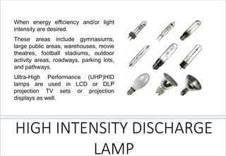 Whenenergyefficiencyand/orlightintensityaredesired. 
Theseareasincludegymnasiums, largepublicareas,warehouses,movietheatres,footballstadiums,outdooractivityareas,roadways,parkinglots, andpathways. 
Ultra-HighPerformance(UHP)HIDlampsareusedinLCDorDLPprojectionTVsetsorprojectiondisplaysaswell. 
HIGH INTENSITY DISCHARGE LAMP  