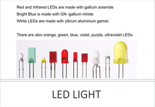 LED LIGHT 
Redand Infrared LEDs are made with gallium arsenide 
Bright Blue is made with GN -gallium nitride 
WhiteLEDs are made with yttrium aluminium garnet 
There are also orange, green, blue, violet, purple, ultraviolet LEDs.  
