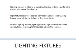 LIGHTING FIXTURES 
•Lighting fixtures is integral of building electrical system, transforming energy into usable illumination. 
•Light fixture requires: electrical connection (power supply), lamp holder, lamp (design to defuse, reflect focus light). 
•Form of lighting fixtures, lighting sources, light illumination: Point source, linear sources, planar sources, volumetric sources.  