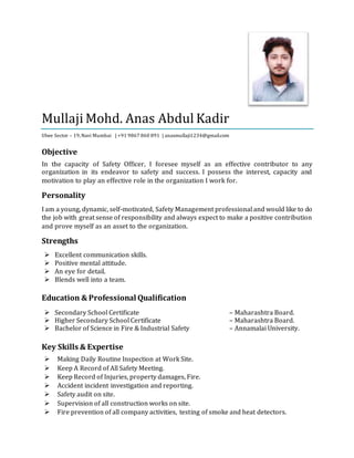 Mullaji Mohd. Anas Abdul Kadir
Ulwe Sector – 19,Navi Mumbai | +91 9867 860 891 | anasmullaji1234@gmail.com
Objective
In the capacity of Safety Officer, I foresee myself as an effective contributor to any
organization in its endeavor to safety and success. I possess the interest, capacity and
motivation to play an effective role in the organization I work for.
Personality
I am a young, dynamic, self-motivated, Safety Management professional and would like to do
the job with great sense of responsibility and always expect to make a positive contribution
and prove myself as an asset to the organization.
Strengths
 Excellent communication skills.
 Positive mental attitude.
 An eye for detail.
 Blends well into a team.
Education & Professional Qualification
 Secondary School Certificate – Maharashtra Board.
 Higher Secondary School Certificate – Maharashtra Board.
 Bachelor of Science in Fire & Industrial Safety – Annamalai University.
Key Skills & Expertise
 Making Daily Routine Inspection at Work Site.
 Keep A Record of All Safety Meeting.
 Keep Record of Injuries, property damages, Fire.
 Accident incident investigation and reporting.
 Safety audit on site.
 Supervision of all construction works on site.
 Fire prevention of all company activities, testing of smoke and heat detectors.
 