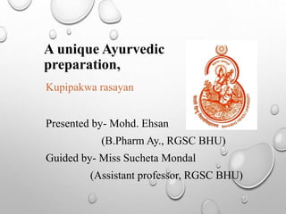 A unique Ayurvedic
preparation,
Kupipakwa rasayan
Presented by- Mohd. Ehsan
(B.Pharm Ay., RGSC BHU)
Guided by- Miss Sucheta Mondal
(Assistant professor, RGSC BHU)
 
