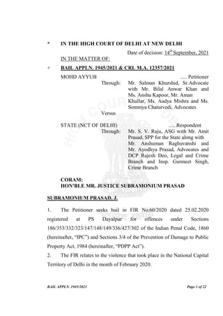 BAIL APPLN. 1945/2021 Page 1 of 22
* IN THE HIGH COURT OF DELHI AT NEW DELHI
Date of decision: 14th
September, 2021
IN THE MATTER OF:
+ BAIL APPLN. 1945/2021 & CRL M.A. 12357/2021
MOHD AYYUB ..... Petitioner
Through: Mr. Salman Khurshid, Sr.Advocate
with Mr. Bilal Anwar Khan and
Ms. Anshu Kapoor, Mr. Aman
Khullar, Ms. Aadya Mishra and Ms.
Sommya Chaturvedi, Advocates
Versus
STATE (NCT OF DELHI) ..... Respondent
Through: Mr. S. V. Raju, ASG with Mr. Amit
Prasad, SPP for the State along with
Mr. Anshuman Raghuvanshi and
Mr. Ayodhya Prasad, Advocates and
DCP Rajesh Deo, Legal and Crime
Branch and Insp. Gurmeet Singh,
Crime Branch
CORAM:
HON'BLE MR. JUSTICE SUBRAMONIUM PRASAD
SUBRAMONIUM PRASAD, J.
1. The Petitioner seeks bail in FIR No.60/2020 dated 25.02.2020
registered at PS Dayalpur for offences under Sections
186/353/332/323/147/148/149/336/427/302 of the Indian Penal Code, 1860
(hereinafter, “IPC”) and Sections 3/4 of the Prevention of Damage to Public
Property Act, 1984 (hereinafter, “PDPP Act”).
2. The FIR relates to the violence that took place in the National Capital
Territory of Delhi in the month of February 2020.
 