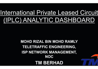 MOHD RIZAL BIN MOHD RAMLY
TELETRAFFIC ENGINEERING,
ISP NETWORK MANAGEMENT,
NOC
TM BERHAD
International Private Leased Circuit
(IPLC) ANALYTIC DASHBOARD
 