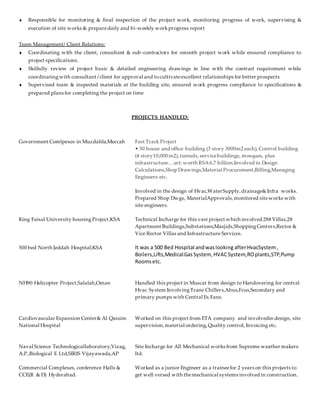  Responsible for monitoring & final inspection of the project work, monitoring progress of work, supervising &
execution of site works & preparedaily and bi-weekly workprogress report
Team Management/ Client Relations:
 Coordinating with the client, consultant & sub-contractors for smooth project work while ensured compliance to
project specifications.
 Skilfully review of project basic & detailed engineering drawings in line with the contract requirement while
coordinatingwith consultant /client for approval and tocultivateexcellent relationships for better prospects
 Supervised team & inspected materials at the building site, ensured work progress compliance to specifications &
prepared plans for completing the project on time
PROJECTS HANDLED:
Government Comlpexes in Muzdalifa,Meccah
King Faisal University housingProject,KSA
500 bed North Jeddah Hospital,KSA
NH90 Helicopter Project,Salalah,Oman
Cardiovascular Expansion Center& Al Qassim
National Hospital
Fast Track Project
• 50 house and office building (3 story 3000m2 each), Control building
(4 story10,000 m2), tunnels, servicebuildings, mosques, plus
infrastructure….ect.worth RSA6.7 billion.Involved in Design
Calculations,Shop Drawings,Material Procurement,Billing,Managing
Engineers etc.
Involved in the design of Hvac,WaterSupply,drainage&Infra works.
Prepared Shop Dwgs, MaterialApprovals,monitored siteworks with
site engineers.
Technical Incharge for this vast project which involved 288 Villas,28
Apartment Buildings,Substations,Masjids,ShoppingCenters,Rector &
Vice Rector Villas and Infrastructure Services.
It was a 500 Bed Hospital andwaslooking afterHvacSystem,
Boilers,Lifts,MedicalGasSystem, HVACSystem,ROplants,STP,Pump
Roomsetc.
Handled this project in Muscat from design to Handovering for central
Hvac System InvolvingTrane Chillers,Ahus,Fcus,Secondary and
primary pumps with Central Ex Fans.
Worked on this project from ETA company and involvedin design, site
supervision,material ordering,Quality control, Invoicing etc.
Naval Science Technologicallaboratory,Vizag,
A.P.,Biological E Ltd,SIRIS Vijayawada,AP
Commercial Complexes, conference Halls &
CCE(R & D) Hyderabad.
Site Incharge for All Mechanical works from Supreme weather makers
ltd.
Worked as a junior Engineer as a traineefor 2 years on this projects to
get well versed with themechanical systems involved in construction.
 