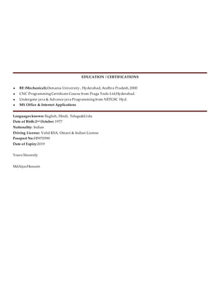 EDUCATION / CERTIFICATIONS
 BE (Mechanical),Osmania University , Hyderabad,Andhra Pradesh,2000
 CNC ProgrammingCertificate Course from Praga Tools Ltd,Hyderabad.
 Undergone java & Advance java Programmingfrom NETGSC Hyd.
 MS Office & Internet Applications
Languages known: English, Hindi, Telugu&Urdu
Date of Birth:2nd October 1977
Nationality: Indian
Driving License: Valid KSA, Omani & Indian License
Passport No:H5970590
Date of Expiry:2019
Yours Sincerely
MdAijazHussain
 