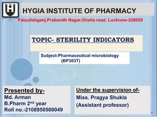 HYGIA INSTITUTE OF PHARMACY
Under the supervision of-
Miss. Pragya Shukla
(Assistant professor)
TOPIC- STERILITY INDICATORS
Subject-Pharmaceutical microbiology
(BP303T)
Presented by-
Md. Arman
B.Pharm 2nd year
Roll no.-2108950500049
Faizullahganj,Prabandh Nagar,Ghaila road, Lucknow-226020
1
 