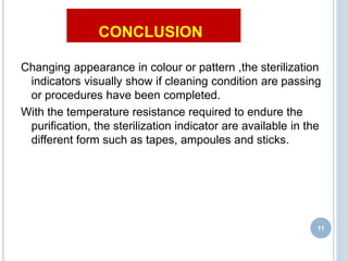 CONCLUSION
Changing appearance in colour or pattern ,the sterilization
indicators visually show if cleaning condition are passing
or procedures have been completed.
With the temperature resistance required to endure the
purification, the sterilization indicator are available in the
different form such as tapes, ampoules and sticks.
11
 