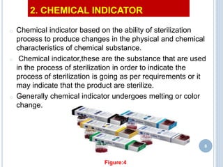 2. CHEMICAL INDICATOR
o Chemical indicator based on the ability of sterilization
process to produce changes in the physical and chemical
characteristics of chemical substance.
o Chemical indicator,these are the substance that are used
in the process of sterilization in order to indicate the
process of sterilization is going as per requirements or it
may indicate that the product are sterilize.
o Generally chemical indicator undergoes melting or color
change.
8
Figure:4
 