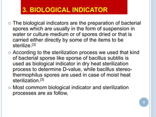 3. BIOLOGICAL INDICATOR
 The biological indicators are the preparation of bacterial
spores which are usually in the form of suspension in
water or culture medium or of spores dried or that is
carried either directly by some of the items to be
sterilize.[3]
 According to the sterilization process we used that kind
of bacterial sporse like sporse of bacillus subtilis is
used as biological indicator in dry heat sterilization
process to determine D-value, while bacillus stereo-
thermophilus spores are used in case of moist heat
sterilization.[3]
 Most commom biological indicator and sterilization
processes are as follow,
9
 