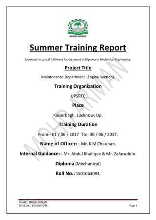 NAME : MOHDARMAN
ROLL.NO: 1501063094 Page 1
Summer Training Report
Submitted in partial fulfilment for the award of Diploma in Mechanical Engineering.
Project Title
Maintenance Department (Engine Section).
Training Organization
UPSRTC
Place
Kaiserbagh, Lucknow, Up.
Training Duration
From:- 01 / 06 / 2017 To:- 30 / 06 / 2017.
Name of Officer: - Mr. K M Chauhan.
Internal Guidance: - Mr. Abdul Khalique & Mr. Zafaruddin.
Diploma (Mechanical)
Roll No.: 1501063094.
 