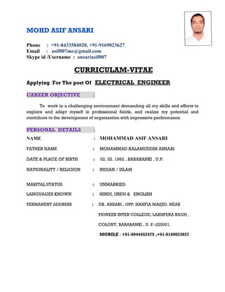 MOHD ASIF ANSARI
Phone : +91-8433584020, +91-9169023627
Email : asif007me@gmail.com
Skype id /Username : ansariasif007
CURRICULAM-VITAE
Applying For The post Of ELECTRICAL ENGINEER
CAREER OBJECTIVE :
To work in a challenging environment demanding all my skills and efforts to
explore and adapt myself in professional fields, and realize my potential and
contribute to the development of organization with impressive performance.
PERSONAL DETAILS :
NAME : MOHAMMAD ASIF ANSARI
FATHER NAME : MOHAMMAD KALAMUDDIN ANSARI
DATE & PLACE OF BIRTH : 02. 02. 1992 , BARABANKI , U.P.
NATIONALITY / RELIGION : INDIAN / ISLAM
MARITAL STATUS : UNMARRIED
LANGUAGES KNOWN : HINDI, URDU & ENGLISH
PERMANENT ADDRESS : DR. ANSARI , OPP. HANFIA MASJID, NEAR
PIONEER INTER COLLEGE, LAKHPERA BAGH ,
COLONY, BARABANKI , U. P.-225001.
MOBILE : +91-9044452479 ,+91-9169023627
 