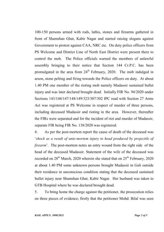 BAIL APPLN. 3098/2021 Page 2 of 5
100-150 persons armed with rods, lathis, stones and firearms gathered in
front of Shamshan Ghat, Kabir Nagar and started raising slogans against
Government to protest against CAA, NRC etc. On duty police officers from
PS Welcome and District Line of North East District were present there to
control the mob. The Police officials warned the members of unlawful
assembly bringing to their notice that Section 144 Cr.P.C. has been
promulgated in the area from 24th
February, 2020. The mob indulged in
arson, stone pelting and firing towards the Police officers on duty. At about
1.40 PM one member of the rioting mob namely Mudassir sustained bullet
injury and was later declared brought dead. Initially FIR No. 94/2020 under
Sections 143/144/147/148/149/323/307/302 IPC read with Section 27 Arms
Act was registered at PS Welcome in respect of murder of three persons,
including deceased Mudassir and rioting in the area. However, thereafter
the FIRs were separated and for the incident of riot and murder of Mudassir,
separate FIR being FIR No. 138/2020 was registered.
4. As per the post-mortem report the cause of death of the deceased was
‘shock as a result of ante-mortem injury to head produced by projectile of
firearm’. The post-mortem notes an entry wound from the right side of the
head of the deceased Mudassir. Statement of the wife of the deceased was
recorded on 28th
March, 2020 wherein she stated that on 25th
February, 2020
at about 1.40 PM some unknown persons brought Mudassir in Gali outside
their residence in unconscious condition stating that the deceased sustained
bullet injury near Shamshan Ghat, Kabir Nagar. Her husband was taken to
GTB Hospital where he was declared brought dead.
5. To bring home the charge against the petitioner, the prosecution relies
on three pieces of evidence; firstly that the petitioner Mohd. Bilal was seen
Digitally Signed By:JUSTICE
MUKTA GUPTA
Signing Date:07.10.2021
20:00:57
Signature Not Verified
 