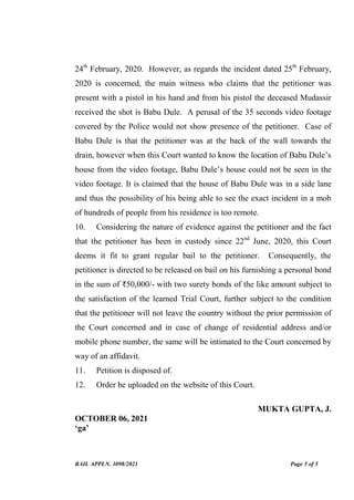 BAIL APPLN. 3098/2021 Page 5 of 5
24th
February, 2020. However, as regards the incident dated 25th
February,
2020 is concerned, the main witness who claims that the petitioner was
present with a pistol in his hand and from his pistol the deceased Mudassir
received the shot is Babu Dule. A perusal of the 35 seconds video footage
covered by the Police would not show presence of the petitioner. Case of
Babu Dule is that the petitioner was at the back of the wall towards the
drain, however when this Court wanted to know the location of Babu Dule’s
house from the video footage, Babu Dule’s house could not be seen in the
video footage. It is claimed that the house of Babu Dule was in a side lane
and thus the possibility of his being able to see the exact incident in a mob
of hundreds of people from his residence is too remote.
10. Considering the nature of evidence against the petitioner and the fact
that the petitioner has been in custody since 22nd
June, 2020, this Court
deems it fit to grant regular bail to the petitioner. Consequently, the
petitioner is directed to be released on bail on his furnishing a personal bond
in the sum of ₹50,000/- with two surety bonds of the like amount subject to
the satisfaction of the learned Trial Court, further subject to the condition
that the petitioner will not leave the country without the prior permission of
the Court concerned and in case of change of residential address and/or
mobile phone number, the same will be intimated to the Court concerned by
way of an affidavit.
11. Petition is disposed of.
12. Order be uploaded on the website of this Court.
MUKTA GUPTA, J.
OCTOBER 06, 2021
‘ga’
Digitally Signed By:JUSTICE
MUKTA GUPTA
Signing Date:07.10.2021
20:00:57
Signature Not Verified
 