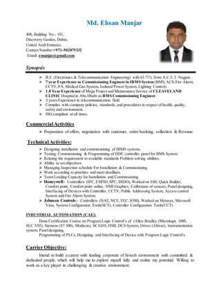 Md. Ehsan Manjar
Synopsis
 B.E. (Electronics & Telecommunication Engineering) with 63.71% from A.C.E.T. Nagpur.
 7 year Experience as Commissioning Engineer in IBMS System (BMS,ACS,Fire Alarm,
CCTV,PA, Medical Gas System, Isolated Power System, Lighting Control).
 1.8 Year Experience of Mega Project and Maintenance Service of CLEAVELAND
CLINIC Hospital in Abu Dhabi as BMS Commissioning Engineer.
 3 years Experience in telecommunication field.
 Compiles with company policies, standards, and procedures in respect of health, quality,
safety and environment.
 ISO compliant at all times.
CommercialActivities
 Preparation of offers, negotiation with customer, order booking, collection & Revenue.
Technical Activities:
 Designing installation and commissioning of IBMS systems.
 Testing, Commissioning & Programming of DDC controller panel for BMS System.
 Relating the requirement to available standards Problem solving abilities.
 Ability to set objectives.
 Managing Inspection schedule For Installation & Commissioning.
 Work according to priorities and meet deadlines.
 Team Leading Capacity for Installation and Commissioning.
 Honeywell:- Controllers (IPC,EXPIO,SPC, DIDO),Worked on EBI, Quick Builder,
Comfort point, Comfort point online, HMI Graphics, Calibration of sensors, Paneldesigning,
Interfacing of Devices with Controller, CCTV, Public Addressing System, Access control
System and Fire Alarm System.
 Johnson Controls:- Controllers (NAE,NCE, FEC, IOM), Worked on Metasys, Microsoft
Visio, System Configuration Tools(SCT), Controller Configuration Tools(CCT)
INDUSTRIAL AUTOMATION (CAE):
Done Certification Course on Program Logic Control’s of (Allen Bradley (Micrologix 1000,
SLC 5/03), Siemens (S7 300), Modicon), SCADA,HMI, DCS System, Drives (Altivar), Instrumentation
system, Paneldesigning.
Programming of PLCs,Designing, and Interfacing of Device with Program Logic Control’s.
Carrier Objective:
Intend to build a career with leading corporate of hi-tech environment with committed &
dedicated people, which will help me to explore myself fully and realize my potential. Willing to
work as a key player in challenging & creative environment.
408, Building No - 101,
Discovery Garden, Dubai,
United Arab Emirates.
Contact Number:+971-502075332
Email: emanjar@gmail.com
 