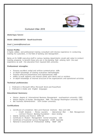 Curriculum Vitae 2016
Mohd Fayez Tamimi
Mobile : 00966553487039 Riyadh SaudiArabia
Email : f_tamimi@hotmail.com
Career Profile:
A highly skilled, and professional training consultant with diverse experience in conducting
training for customers, in the field of banking and management .
Being an Ex SABB executive staff in various banking departments would add value to conduct
training programs to benefit those who are in the banking field utilizing both the vast
experience as well the education from reputed USA university
Professional strengths:
 Possess excellent verbal and written communication skills
 In-depth knowledge of training evaluation methodologies
 Possess effective presentation and organizational skills
 Ability to built rapports and interact easily with clients and co-workers
 In-depth knowledge of internal structure of the organizations and operational activities
Technical proficiencies:
 Proficient in Microsoft Office Microsoft Word and PowerPoint
 Proficient in Arabic and English languages
Educational Summary:
 Master degree of International Business Management southeastern university 1982
 Master Degree of Human Development MBA The George Washington university 1981
 Bsc business Administration 1974 Jordan university
Certifications
 Certificate of completion New york financial Institute New york USA
o Credit Analysis – Money Laundry - Operational Risk - Risk Management
contract Finance Banking Foundation - basic lending
 Islamic banking and finance AIMS UK
 Certificate in Modern Management Cornel University USA
 Certificate of Customer service Management CCSM Australia
 National A association of Professional Selling NASP USA
 