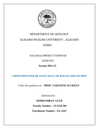 DEPARTMENT OF GEOLOGY
ALIGARH MUSLIM UNIVERSITY , ALIGARH
202002
B.Sc (Hons) PROJECT SEMINAR
(GLB-6S1)
Session 2021-22
“GROUNDWATER QUALITY DATA OF BALLIA 2016 TO 2018”
Under the guidance of - PROF. TAQVEEM ALI KHAN
Submitted by -
MOHD IMRAN AYUB
Faculty Number - 19 GLB 182
Enrollment Number - GL 6167
 
