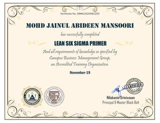 MOHD JAINUL ABIDEEN MANSOORI
has successfully completed
LEAN SIX SIGMA PRIMER
And all requirements of knowledge as specified by
Canopus Business Management Group,
an Accredited Training Organization.
November-19
Certificate No. CBMG1620NB1250
Nilakanta Srinivasan
Principal & Master Black Belt
 