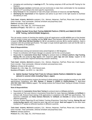 •
•
•
•

Arranging and coordinating in meetings in FT. The testing comprises of KPI and Non-KPI Testing for the
Platform.
Mentoring team members technically and non-technically to make them comfortable for the standalone
delivery in FT according to the client specific requirements.
Early Forecast for the completion of task with proper estimation of resources and test Planning.
Identifying the requirement of the engineers and advice to put them in the right location to facilitate
the delivery in time.

Tools Used:- Artemis, MA(Mobile analyzer), CLA , Netmon, Netpersec, FashTool, Phone tool, Crash Inspect,
Event recorder, Total commander, Ethereal wireshark and proprietary tools.
Platform:-Infineon & IMC platform
Protocol:-2G, 2.5G, Edge, 3G, 3.5G Protocol stack.
Duration of Project: <Mar 2012> to < July 2012>

5. Mobile Handset Stress Rack Testing XMM6260 Platform (TOKYO) and XMM2230 DSDS
MTBF Testing, Catfish2230(IMC Bangalore).
This Lab session consists of checking the stability of the AP (Application) and BB (MODEM) part of the Handset
which is tested in stress rack campaign and the MTBF (Mean Time between Failures) is calculated. The stack
is based on DSDS (Dual SIM Dual Standby) for 2G for one platform and only 3G for another platform, Stack is
compliant with the provided specification. The target is to get Android application crash and the BB crash to
check the stability of the platform.
Roles & Responsibilities:
•
•
•

Provided tools training and mentored newly joined Engineers in IMC Bangalore.
Project Co-ordination with Project Manager at customer end for the current project.
Responsible for Automation Stress Rack Testing for protocol stack on Infineon platform. Bug Tracking,
Raising CRs and producing Bug reports with respective panic logs and core dumps. Support to the
engineers as and when required maintaining customer sensitivity.

Tools Used:- Artemis, MA(Mobile analyzer), CLA , Netmon, Netpersec, FashTool, Phone tool, Crash Inspect,
Event recorder, Total commander, Ethereal wireshark and proprietary tools.
Platform:-Infineon & IMC platform
Protocol:-2G, 2.5G, Edge, 3G, 3.5G Protocol stack.
Duration of Project: <Jan 2012> to < Mar 2012>

6. Mobile Handset Testing Field Trials for Infineon Mobile Platform XMM6X60 for Apple
iphone4 in several cities including Tokyo ( Japan)
This Field Trial and Automation involves the testing of whole protocol stacks compiled according to the 3GPP
specifications Compliance with R99, Release 4, Release 6 (HSDPA & HSUPA),Release 7, Multi-band
(850/900/1800/1900/2100MHz) support. The testing involves the Protocol Stack Testing on Infineon firmware
for Intel Mobile.
Roles & Responsibilities:
•
•

•

Responsible for Automation Stress Rack Testing for protocol stack on Infineon platform.
Log analysis of Test suite failures in Automation Stress Rack for major Operators DoCoMo and SoftBank in
Infineon LAB. Protocol Stack testing of MS applications in compliance with 3GPP test specifications. Test
Scenarios in Ericsson and Nokia Siemens Networks for Softbank and DoCoMo at various locations on
different platforms.
Software Problem Reporting CR and Problem Tracking (Proprietary Tools).Bug Tracking, Raising CRs and
producing Bug reports with respective panic logs and core dumps. Back end support to the other team
members in FT session at different locations in different countries.

Tools Used:- Artemis, MA(Mobile analyzer), CLA , Netmon, Netpersec, FashTool, Phone tool, Crash Inspect,
Event recorder, Total commander, Ethereal wireshark and proprietary tools.
Platform:-Infineon platform
Protocol:-2G, 2.5G, Edge, 3G, 3.5G Protocol stack.

 