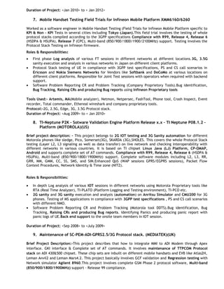 Duration of Project: <Jan 2010> to < Jan 2012>

7. Mobile Handset Testing Field Trials for Infineon Mobile Platform XMM6160/6260
Worked as a software engineer in Mobile Handset Testing (Field Trials for Infineon Mobile Platform specific to
KPI & Non – KPI Tests in several cities including Tokyo (Japan).This field trial involves the testing of whole
protocol stacks compiled according to the 3GPP specifications Compliance with R99, Release 4, Release 6
(HSDPA & HSUPA), Release 7 (CPC), Multi-band (850/900/1800/1900/2100MHz) support. Testing involves the
Protocol Stack Testing on Infineon firmware.
Roles & Responsibilities:
•
•

•

First phase Log analysis of various FT sessions in different networks at different locations.3G, 3.5G
sanity execution and analysis in various networks in Japan on different client platforms.
Protocol Stack testing of UE in compliance with 3GPP test specifications, PS and CS call scenarios in
Ericsson and Nokia Siemens Networks for Vendors like Softbank and DoCoMo at various locations on
different client platforms. Responsible for Joint Test sessions with operators when required with backend
support.
Software Problem Reporting CR and Problem Tracking (Company Proprietory Tools).Bug identification,
Bug Tracking, Raising CRs and producing Bug reports using Infineon Proprietary tools

Tools Used:- Artemis, MA(Mobile analyzer), Netmon, Netpersec, FashTool, Phone tool, Crash Inspect, Event
recorder, Total commander, Ethereal wireshark and company proprietary tools.
Protocol:-2G, 2.5G, Edge, 3G, 3.5G Protocol stack.
Duration of Project: <Aug 2009> to < Jan 2010>

8. TI-Neptune P2K – Sotware Validation Engine Platform Release x.x – TI Neptune P08.1.2 –
Platform (MOTOROLA)(US)
Brief project description: - This project belongs to 2G IOT testing and 3G Sanity automation for different
Motorola phones like sledge, Pico, Somerset(3G), SKARDA (3G),SHOLES. This covers the whole Protocol Stack
testing (Layer L2, L3 signaling as well as data transfer) on live network and checking interoperability with
different networks in various countries. It is based on TI chipset Linux Java (LJ) Platform, CP-OMAP,
Android and supports complete set of AT commands. Compliance with R99, Release 4, Release 6 (HSDPA &
HSUPA), Multi-band (850/900/1800/1900MHz) support. Complete software modules including L2, L3, RR,
GRR, MM, GMM, CC, SS, SMS, and SIM.Enhanced QoS (WAP sessions GPRS/EGPRS sessions), Packet Flow
Context Procedures, Network Identity & Time zone (NITZ).
Roles & Responsibilities:
•
•
•

In depth Log analysis of various IOT sessions in different networks using Motorola Proprietary tools like
RTA (Real Time Analyzer), TI-PLATO (Platform Logging and Testing environment), TI-PCO etc.
2G sanity and 3G sanity execution and analysis (automation) on Anritsu Simulator and CMU200 for 3G
phones. Testing of MS applications in compliance with 3GPP test specifications , PS and CS call scenarios
with different NMO.
Software Problem Reporting CR and Problem Tracking (Motorola tool DDTS).Bug identification, Bug
Tracking, Raising CRs and producing Bug reports. Identifying Panics and producing panic report with
panic logs of UE.Back end support to the onsite team members in IOT session.

Duration of Project: <Sep 2008> to <July 2009>

9. Maintenance of SC-PEM-ADI-GPRS2.5/3G Protocol stack. (MEDIATEK)(UK)
Brief Project Description:-This project describes that how to integrate MMI to ADI Modem through Apex
interface. GKI interface & Complete set of AT commands. It involves maintenance of TTPCOM Protocol
stack on ADI 430&500 chipset. These chip sets are inbuilt on different mobile handsets and EVB like Atlas2H,
Leman Anvil2 and Leman Mars4.2. This project basically involves GCF validation and Regression testing with
Network simulator Agilent 8960.This project involves complete GSM Phase 2 protocol software, Multi-band
(850/900/1800/1900MHz) support - Release 99 compliance.

 
