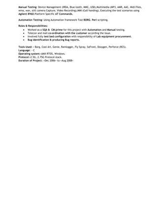 Manual Testing: Device Management (IRDA, Blue tooth, MMC, USB),Multimedia (MP3, AMR, AAC, Midi Files,
wma, wav, still camera Capture, Video Recording),MMI (Call handing), Executing the test scenarios using
Agilent 8960.Platform Specific AT Commands.
Automation Testing: Using Automation framework Tool BORG. Perl scripting.
Roles & Responsibilities:
•
•
•
•

Worked as a SQA & CM prime for this project with Automation and Manual testing.
Telecon and mail co-ordination with the customer according the issue.
Involved fully test bed configuration with responsibility of Lab equipment procurement.
Bug identification & producing Bug reports.

Tools Used: - Borg, Cool Art, Genie, Ramlogger, Fly Spray, SoFront, Doxygen, Perforce (RCS).
Language: - C
Operating system:-AMX RTOS, Windows.
Protocol:-2.5G, 2.75G Protocol stack.
Duration of Project: <Dec 2006> to <Aug 2008>

 