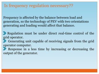 Is frequency regulation necessary??
Frequency is affected by the balance between load and
generation, so the technology of PEV with two orientations
generating and loading would affect that balance.
Regulation must be under direct real-time control of the
grid operator.
Generating unit capable of receiving signals from the grid
operator computer.
Response in a less time by increasing or decreasing the
output of the generator.
 