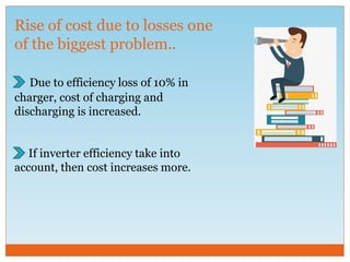 Rise of cost due to losses one
of the biggest problem..
Due to efficiency loss of 10% in
charger, cost of charging and
discharging is increased.
If inverter efficiency take into
account, then cost increases more.
 