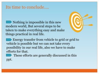 Its time to conclude….
Nothing is impossible in this new
modern world, But several steps to be
taken to make everything easy and make
things practical in real life.
Energy transfer from vehicle to grid or grid to
vehicle is possible but we can not take every
possibility in our real life, also we have to make
efforts for that.
These efforts are generally discussed in this
ppt.
 