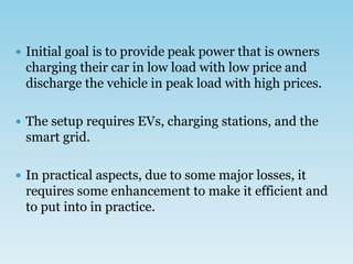  Initial goal is to provide peak power that is owners
charging their car in low load with low price and
discharge the vehicle in peak load with high prices.
 The setup requires EVs, charging stations, and the
smart grid.
 In practical aspects, due to some major losses, it
requires some enhancement to make it efficient and
to put into in practice.
 