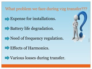 What problem we face during v2g transfer???
Expense for installations.
Battery life degradation.
Need of frequency regulation.
Effects of Harmonics.
Various losses during transfer.
 