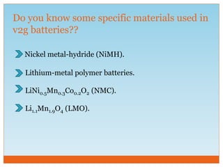 Do you know some specific materials used in
v2g batteries??
Nickel metal-hydride (NiMH).
Lithium-metal polymer batteries.
LiNi0.5Mn0.3Co0.2O2 (NMC).
Li1.1Mn1.9O4 (LMO).
 