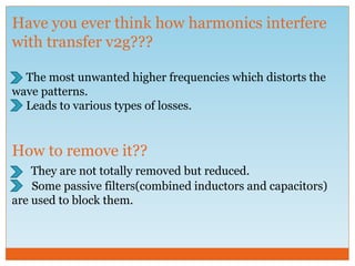 Have you ever think how harmonics interfere
with transfer v2g???
The most unwanted higher frequencies which distorts the
wave patterns.
Leads to various types of losses.
How to remove it??
They are not totally removed but reduced.
Some passive filters(combined inductors and capacitors)
are used to block them.
 
