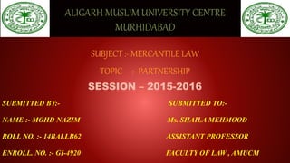 ALIGARH MUSLIM UNIVERSITY CENTRE
MURHIDABAD
SUBJECT :- MERCANTILE LAW
TOPIC :- PARTNERSHIP
SESSION – 2015-2016
SUBMITTED BY:- SUBMITTED TO:-
NAME :- MOHD NAZIM Ms. SHAILA MEHMOOD
ROLL NO. :- 14BALLB62 ASSISTANT PROFESSOR
ENROLL. NO. :- GI-4920 FACULTY OF LAW , AMUCM
 