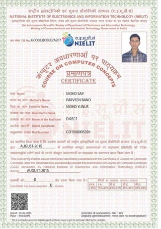 GO0B8380BEC2A207
MOHD SAIF
PARVEEN BANO
MOHD YUNUS
DIRECT
GO1508005396
AUGUST-2015
AUGUST-2015
D
D
Dated : 05-09-2015
Place : New Delhi
Controller of Examinations, NIELIT HQ
(Digitally signed document, hence does not need signature)
* This is a computer generated digitally signed certificate issued as per the particulars filled by the candidate.
Digitally signed by ANURAG SHAH
Date: 2015.09.14 15:09:46 IST
Reason: Issuance of computer system generated Digitally Signed
certificate for NIELIT CCC Course.
Signature Not Verified
 