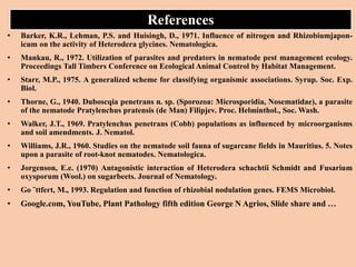 References
• Barker, K.R., Lehman, P.S. and Huisingh, D., 1971. Influence of nitrogen and Rhizobiumjapon-
icum on the activity of Heterodera glycines. Nematologica.
• Mankau, R., 1972. Utilization of parasites and predators in nematode pest management ecology.
Proceedings Tall Timbers Conference on Ecological Animal Control by Habitat Management.
• Starr, M.P., 1975. A generalized scheme for classifying organismic associations. Syrup. Soc. Exp.
Biol.
• Thorne, G., 1940. Duboscqia penetrans n. sp. (Sporozoa: Microsporidia, Nosematidae), a parasite
of the nematode Pratylenchus pratensis (de Man) Filipjev. Proc. Helminthol., Soc. Wash.
• Walker, J.T., 1969. Pratylenchus penetrans (Cobb) populations as influenced by microorganisms
and soil amendments. J. Nematol.
• Williams, J.R., 1960. Studies on the nematode soil fauna of sugarcane fields in Mauritius. 5. Notes
upon a parasite of root-knot nematodes. Nematologica.
• Jorgenson, E.e. (1970) Antagonistic interaction of Heterodera schachtii Schmidt and Fusarium
oxysporum (Wool.) on sugarbeets. Journal of Nematology.
• Go ¨ttfert, M., 1993. Regulation and function of rhizobial nodulation genes. FEMS Microbiol.
• Google.com, YouTube, Plant Pathology fifth edition George N Agrios, Slide share and …
 