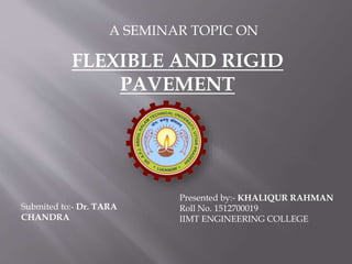 Submited to:- Dr. TARA
CHANDRA
Presented by:- KHALIQUR RAHMAN
Roll No. 1512700019
IIMT ENGINEERING COLLEGE
A SEMINAR TOPIC ON
FLEXIBLE AND RIGID
PAVEMENT
 