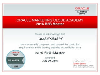 This is to acknowledge that
Mohd Shahid
has successfully completed and passed the curriculum
requirements and is thereby awarded accreditation as a
2016 B2B Master
Andrew Conlan
Senior Director, Product Training
Oracle Marketing Cloud Academy
ORACLE MARKETING CLOUD ACADEMY
2016 B2B Master
Awarded
July 30, 2016
 