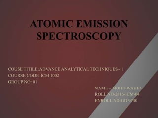 ATOMIC EMISSION
SPECTROSCOPY
COUSE TITILE: ADVANCE ANALYTICAL TECHNIQUES - 1
COURSE CODE: ICM 1002
GROUP NO: 01
NAME – MOHD WAHID
ROLL NO-2016-ICM-04
ENROLL NO-GD 9740
 