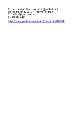 From: Simeon Brett <simbrett@pacbell.net>
Date: March 6, 2012 11:56:46 AM PST
To: drhm@gianinc.com
Subject: Link
http://www.youtube.com/watch?v=44pLrNIW5YE
 