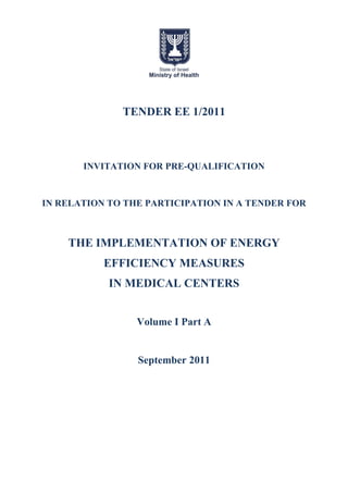 TENDER EE 1/2011



       INVITATION FOR PRE-QUALIFICATION


IN RELATION TO THE PARTICIPATION IN A TENDER FOR



    THE IMPLEMENTATION OF ENERGY
           EFFICIENCY MEASURES
            IN MEDICAL CENTERS


                 Volume I Part A


                 September 2011
 