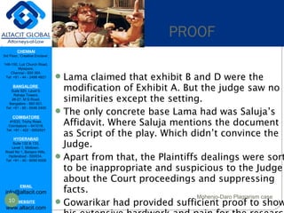 CHENNAI
3rd Floor, ‘Creative Enclave’,
148-150, Luz Church Road,
Mylapore,
Chennai - 600 004.
Tel: +91 - 44 - 2498 4821
BANGALORE
Suite 920, Level 9,
Raheja Towers,
26-27, M G Road,
Bangalore - 560 001.
Tel: +91 - 80 - 6546 2400
COIMBATORE
#1533, Trichy Road,
Coimbatore – 641018.
Tel: +91 - 422 - 6552921
HYDERABAD
Suite 132 & 133,
Level 1, Midtown,
Road No 1, Banjara Hills,
Hyderabad - 500034.
Tel: +91 - 40 - 6050 6009
EMAIL
info@altacit.com
WEBSITE
www.altacit.com
Lama claimed that exhibit B and D were the
modification of Exhibit A. But the judge saw no
similarities except the setting.
The only concrete base Lama had was Saluja’s
Affidavit. Where Saluja mentions the document
as Script of the play. Which didn’t convince the
Judge.
Apart from that, the Plaintiffs dealings were sort
to be inappropriate and suspicious to the Judge
about the Court proceedings and suppressing
facts.
Gowarikar had provided sufficient proof to show
PROOF
10
Mohenjo-Daro Plagiarism case
 